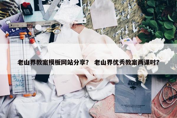 老山界教案模板网站分享？ 老山界优秀教案两课时？-第1张图片-冷动云