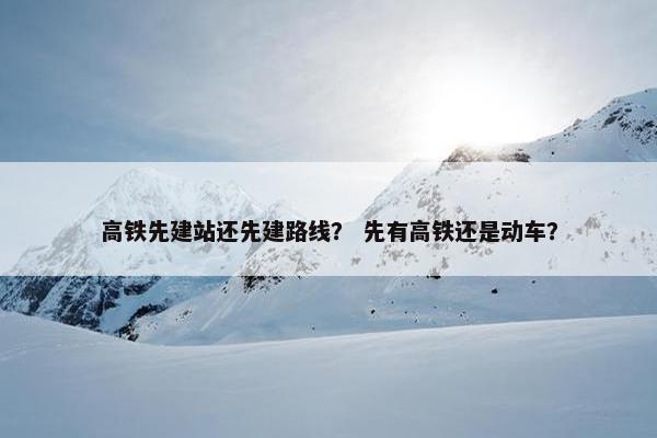 高铁先建站还先建路线？ 先有高铁还是动车？-第1张图片-冷动云