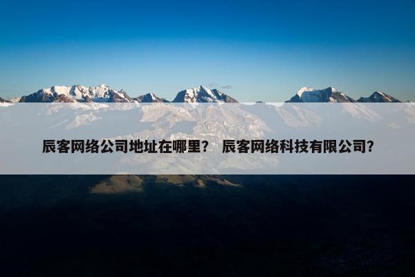 辰客网络公司地址在哪里？ 辰客网络科技有限公司？-第1张图片-冷动云