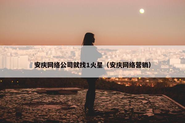 安庆网络公司就找1火星（安庆网络营销）-第1张图片-冷动云