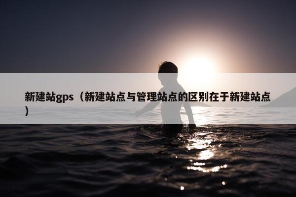 新建站gps（新建站点与管理站点的区别在于新建站点）-第1张图片-冷动云