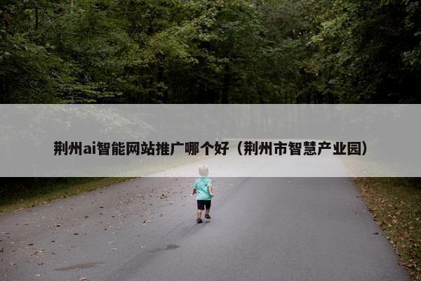 荆州ai智能网站推广哪个好（荆州市智慧产业园）-第1张图片-冷动云