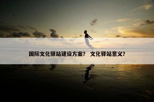 国际文化驿站建设方案？ 文化驿站意义？-第1张图片-冷动云
