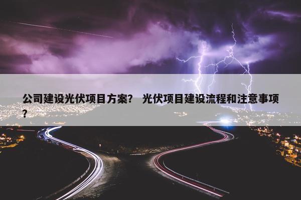 公司建设光伏项目方案？ 光伏项目建设流程和注意事项？-第1张图片-冷动云