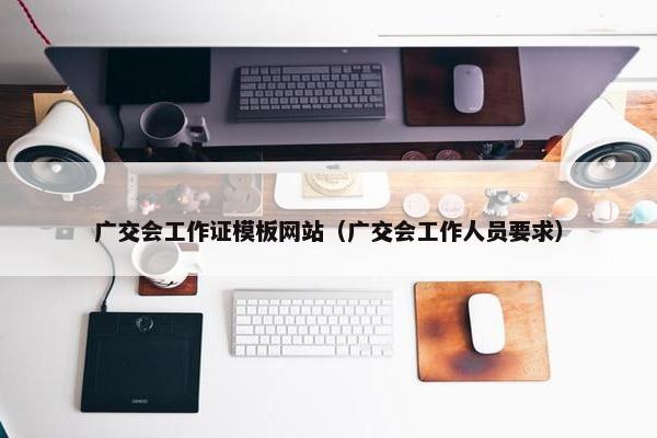 广交会工作证模板网站（广交会工作人员要求）-第1张图片-冷动云