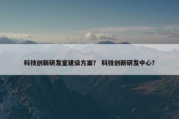 科技创新研发室建设方案？ 科技创新研发中心？-第1张图片-冷动云