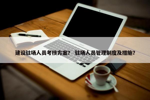 建设驻场人员考核方案？ 驻场人员管理制度及措施？-第1张图片-冷动云