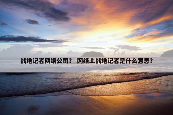 战地记者网络公司？ 网络上战地记者是什么意思？-第1张图片-冷动云