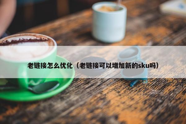 老链接怎么优化（老链接可以增加新的sku吗）-第1张图片-冷动云
