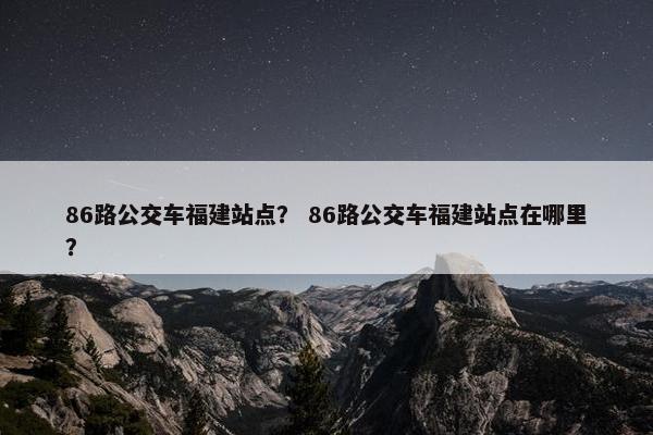 86路公交车福建站点？ 86路公交车福建站点在哪里？-第1张图片-冷动云