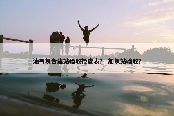 油气氢合建站验收检查表？ 加氢站验收？-第1张图片-冷动云