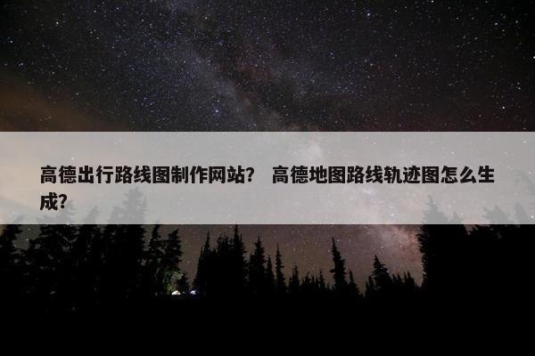 高德出行路线图制作网站？ 高德地图路线轨迹图怎么生成？-第1张图片-冷动云