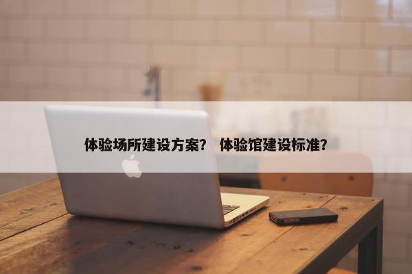 体验场所建设方案？ 体验馆建设标准？-第1张图片-冷动云