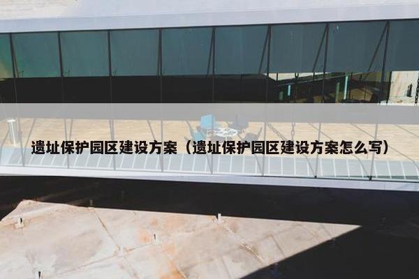 遗址保护园区建设方案（遗址保护园区建设方案怎么写）-第1张图片-冷动云