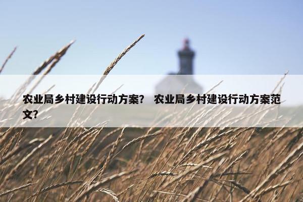 农业局乡村建设行动方案？ 农业局乡村建设行动方案范文？-第1张图片-冷动云