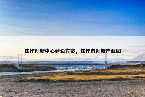 焦作创新中心建设方案，焦作市创新产业园-第1张图片-冷动云
