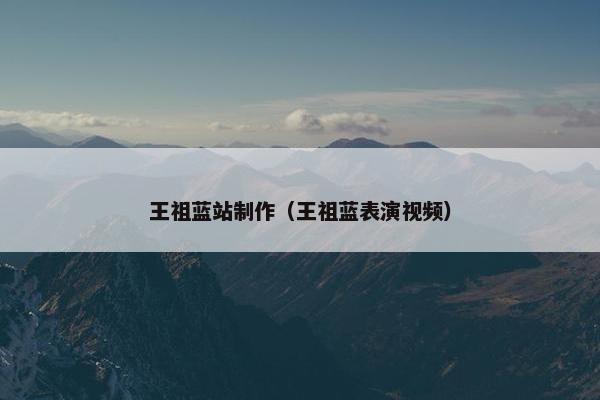 王祖蓝站制作（王祖蓝表演视频）-第1张图片-冷动云