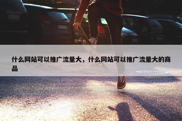 什么网站可以推广流量大，什么网站可以推广流量大的商品-第1张图片-冷动云