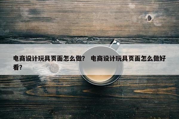 电商设计玩具页面怎么做？ 电商设计玩具页面怎么做好看？-第1张图片-冷动云