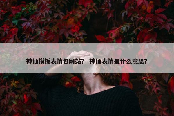 神仙模板表情包网站？ 神仙表情是什么意思？-第1张图片-冷动云
