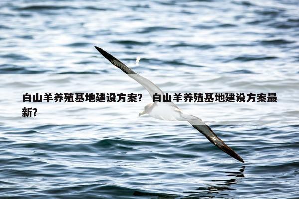 白山羊养殖基地建设方案？ 白山羊养殖基地建设方案最新？-第1张图片-冷动云