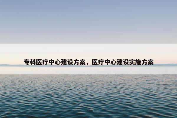 专科医疗中心建设方案，医疗中心建设实施方案-第1张图片-冷动云