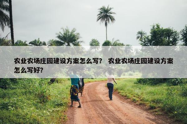 农业农场庄园建设方案怎么写？ 农业农场庄园建设方案怎么写好？-第1张图片-冷动云
