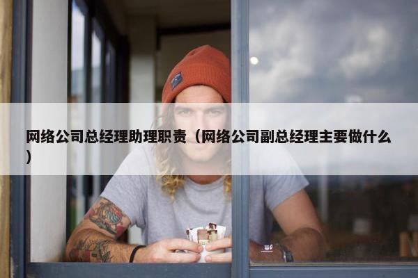 网络公司总经理助理职责（网络公司副总经理主要做什么）-第1张图片-冷动云