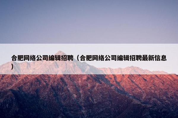 合肥网络公司编辑招聘（合肥网络公司编辑招聘最新信息）-第1张图片-冷动云