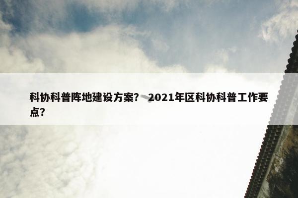科协科普阵地建设方案？ 2021年区科协科普工作要点？-第1张图片-冷动云