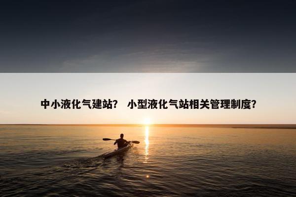 中小液化气建站？ 小型液化气站相关管理制度？-第1张图片-冷动云
