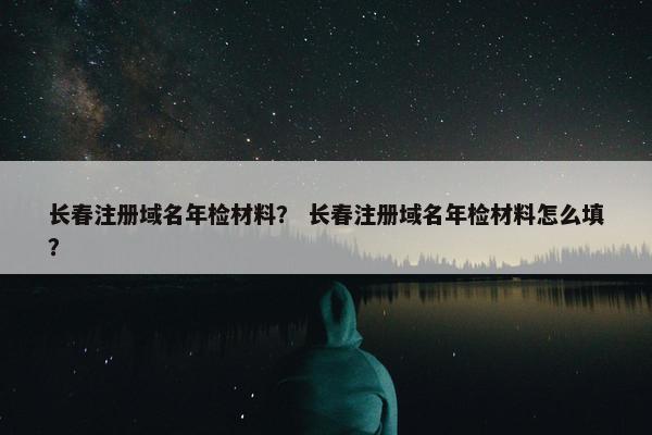 长春注册域名年检材料？ 长春注册域名年检材料怎么填？-第1张图片-冷动云