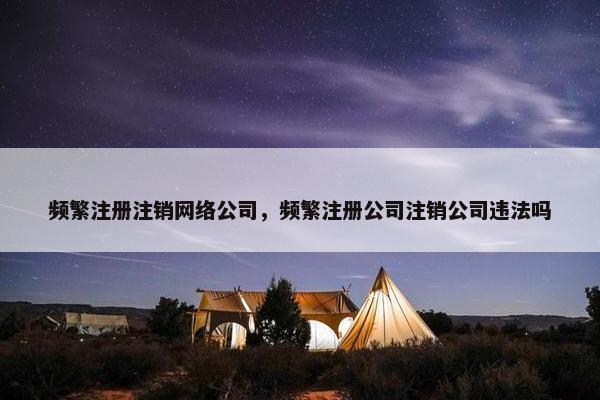 频繁注册注销网络公司，频繁注册公司注销公司违法吗-第1张图片-冷动云
