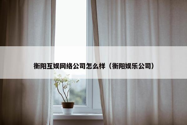 衡阳互娱网络公司怎么样（衡阳娱乐公司）-第1张图片-冷动云