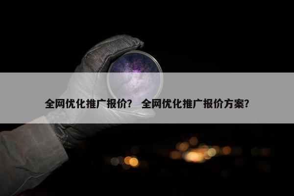 全网优化推广报价？ 全网优化推广报价方案？-第1张图片-冷动云