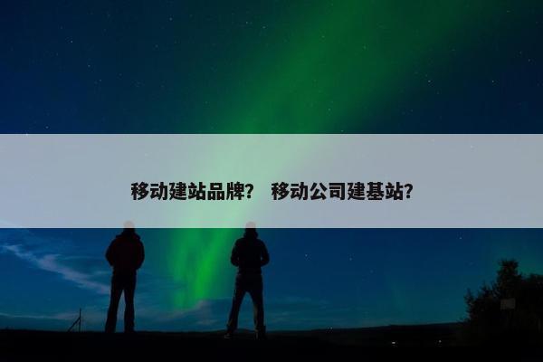 移动建站品牌？ 移动公司建基站？-第1张图片-冷动云