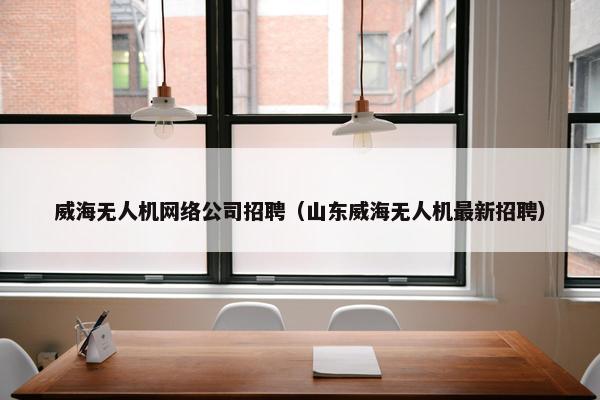 威海无人机网络公司招聘（山东威海无人机最新招聘）-第1张图片-冷动云