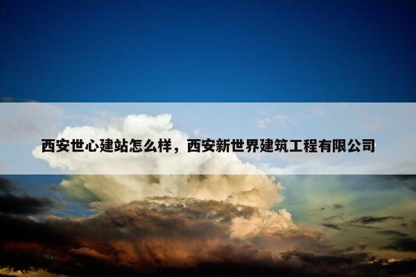 西安世心建站怎么样，西安新世界建筑工程有限公司-第1张图片-冷动云