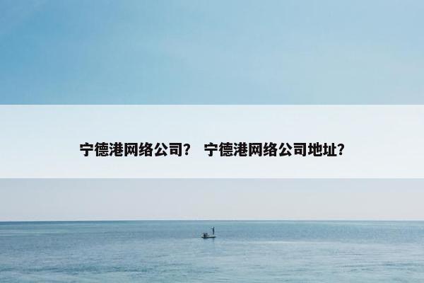 宁德港网络公司？ 宁德港网络公司地址？-第1张图片-冷动云