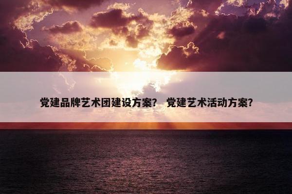 党建品牌艺术团建设方案？ 党建艺术活动方案？-第1张图片-冷动云