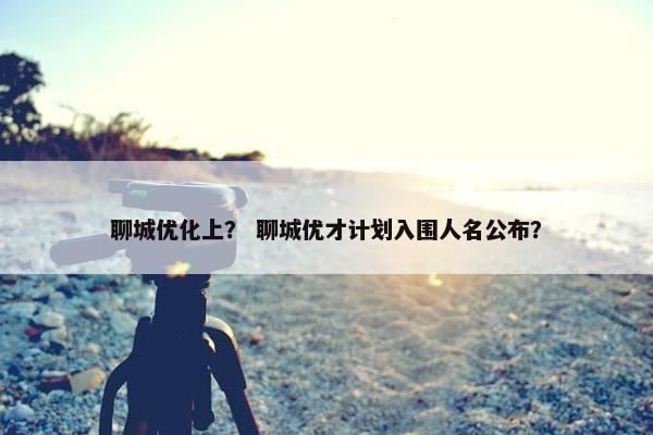 聊城优化上？ 聊城优才计划入围人名公布？-第1张图片-冷动云