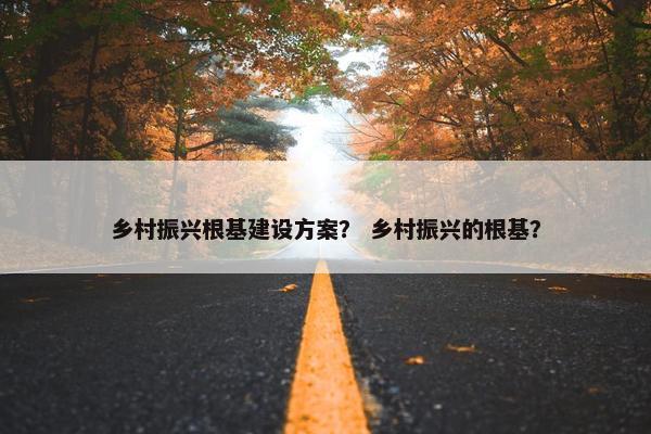 乡村振兴根基建设方案？ 乡村振兴的根基？-第1张图片-冷动云