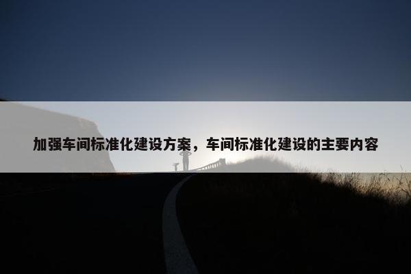 加强车间标准化建设方案，车间标准化建设的主要内容-第1张图片-冷动云