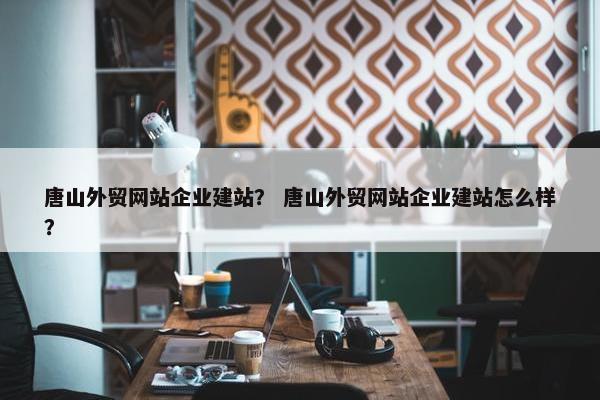 唐山外贸网站企业建站？ 唐山外贸网站企业建站怎么样？-第1张图片-冷动云