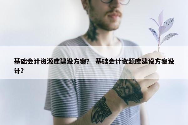 基础会计资源库建设方案？ 基础会计资源库建设方案设计？-第1张图片-冷动云