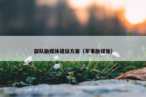 部队融媒体建设方案（军事融媒体）-第1张图片-冷动云