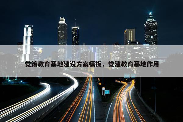 党籍教育基地建设方案模板，党建教育基地作用-第1张图片-冷动云