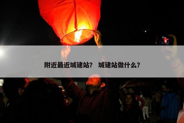 附近最近城建站？ 城建站做什么？-第1张图片-冷动云