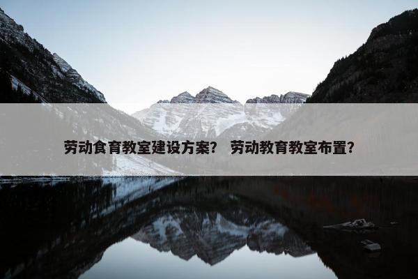劳动食育教室建设方案？ 劳动教育教室布置？-第1张图片-冷动云
