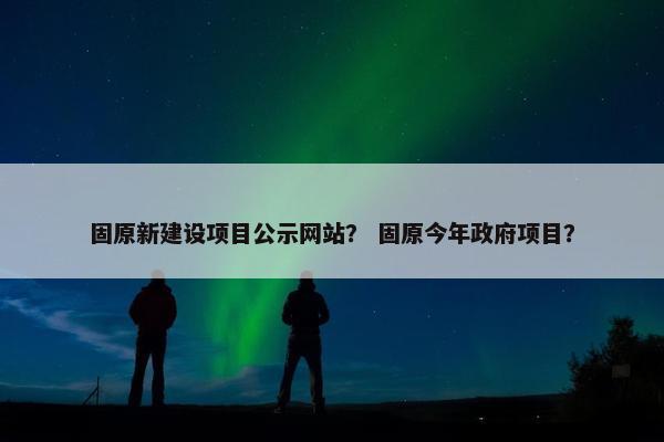 固原新建设项目公示网站？ 固原今年政府项目？-第1张图片-冷动云